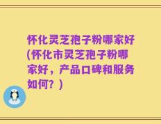 怀化灵芝孢子粉哪家好(怀化市灵芝孢子粉哪家好，产品口碑和服务如何？)