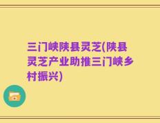 三门峡陕县灵芝(陕县灵芝产业助推三门峡乡村振兴)