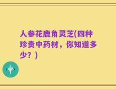 人参花鹿角灵芝(四种珍贵中药材，你知道多少？)