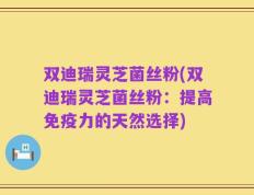 双迪瑞灵芝菌丝粉(双迪瑞灵芝菌丝粉：提高免疫力的天然选择)