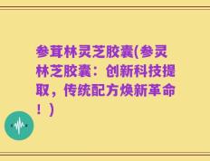 参茸林灵芝胶囊(参灵林芝胶囊：创新科技提取，传统配方焕新革命！)