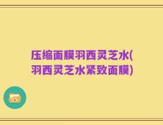压缩面膜羽西灵芝水(羽西灵芝水紧致面膜)
