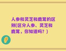 人参和灵芝和鹿茸的区别(区分人参、灵芝和鹿茸，你知道吗？)