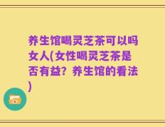 养生馆喝灵芝茶可以吗女人(女性喝灵芝茶是否有益？养生馆的看法)