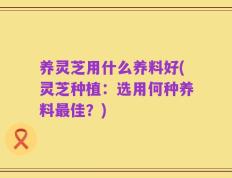 养灵芝用什么养料好(灵芝种植：选用何种养料最佳？)