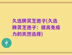 久选牌灵芝孢子(久选牌灵芝孢子：提高免疫力的天然选择)