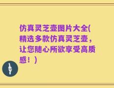 仿真灵芝壶图片大全(精选多款仿真灵芝壶，让您随心所欲享受高质感！)