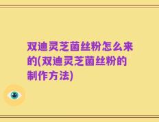 双迪灵芝菌丝粉怎么来的(双迪灵芝菌丝粉的制作方法)