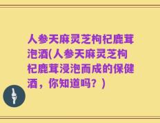 人参天麻灵芝枸杞鹿茸泡酒(人参天麻灵芝枸杞鹿茸浸泡而成的保健酒，你知道吗？)