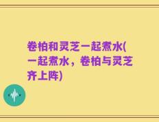 卷柏和灵芝一起煮水(一起煮水，卷柏与灵芝齐上阵)