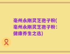 毫州永刚灵芝孢子粉(毫州永刚灵芝孢子粉：健康养生之选)