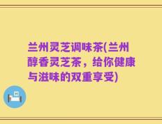 兰州灵芝调味茶(兰州醇香灵芝茶，给你健康与滋味的双重享受)