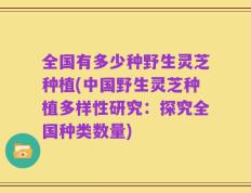 全国有多少种野生灵芝种植(中国野生灵芝种植多样性研究：探究全国种类数量)