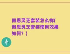 佩恩灵芝套装怎么样(佩恩灵芝套装使用效果如何？)