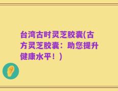 台湾古时灵芝胶囊(古方灵芝胶囊：助您提升健康水平！)