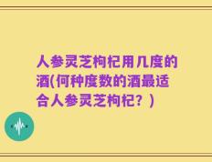 人参灵芝枸杞用几度的酒(何种度数的酒最适合人参灵芝枸杞？)