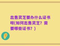 出售灵芝要办什么证书呀(如何出售灵芝？需要哪些证书？)