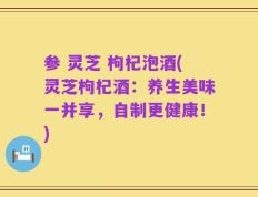 参 灵芝 枸杞泡酒(灵芝枸杞酒：养生美味一并享，自制更健康！)