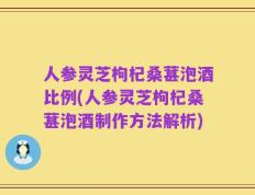 人参灵芝枸杞桑葚泡酒比例(人参灵芝枸杞桑葚泡酒制作方法解析)