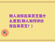 别人说你在采灵芝是什么意思(别人如何评价你在采灵芝？)