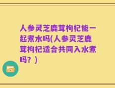人参灵芝鹿茸枸杞能一起煮水吗(人参灵芝鹿茸枸杞适合共同入水煮吗？)