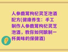 人参鹿茸枸杞灵芝泡酒配方(健康养生：手工制作人参鹿茸枸杞灵芝泡酒，教你如何酿制一杯美味的保健酒)