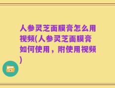 人参灵芝面膜膏怎么用视频(人参灵芝面膜膏如何使用，附使用视频)