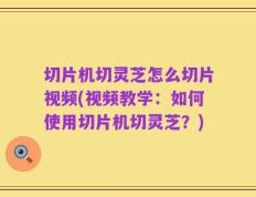 切片机切灵芝怎么切片视频(视频教学：如何使用切片机切灵芝？)
