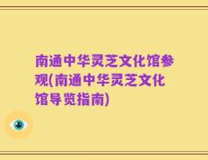 南通中华灵芝文化馆参观(南通中华灵芝文化馆导览指南)