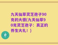九天仙草灵芝孢子90克的大德(九天仙草90克灵芝孢子：真正的养生大礼！)