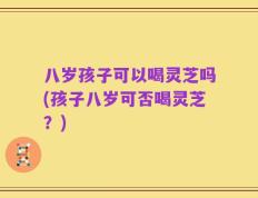 八岁孩子可以喝灵芝吗(孩子八岁可否喝灵芝？)
