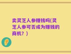 卖灵芝人参赚钱吗(灵芝人参可否成为赚钱的商机？)