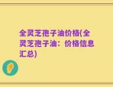 全灵芝孢子油价格(全灵芝孢子油：价格信息汇总)
