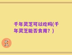 千年灵芝可以吃吗(千年灵芝能否食用？)