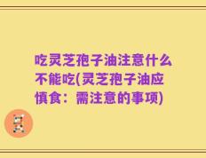 吃灵芝孢子油注意什么不能吃(灵芝孢子油应慎食：需注意的事项)