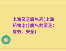 上海灵芝脚气药(上海药物治疗脚气的灵芝：有效、安全)