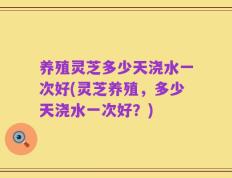养殖灵芝多少天浇水一次好(灵芝养殖，多少天浇水一次好？)