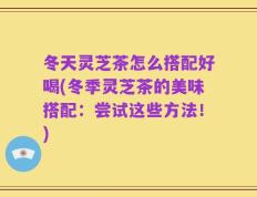 冬天灵芝茶怎么搭配好喝(冬季灵芝茶的美味搭配：尝试这些方法！)