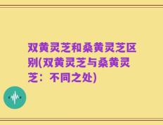 双黄灵芝和桑黄灵芝区别(双黄灵芝与桑黄灵芝：不同之处)