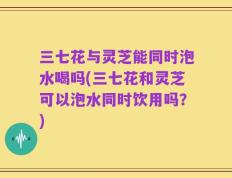 三七花与灵芝能同时泡水喝吗(三七花和灵芝可以泡水同时饮用吗？)