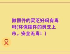 做摆件的灵芝好吗有毒吗(环保摆件的灵芝上市，安全无毒！)