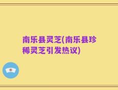 南乐县灵芝(南乐县珍稀灵芝引发热议)