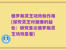 俄罗斯灵芝功效和作用(探究灵芝对健康的益处：研究显示俄罗斯灵芝功效显著)