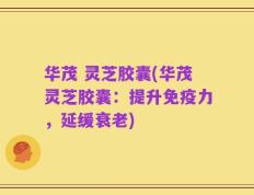 华茂 灵芝胶囊(华茂灵芝胶囊：提升免疫力，延缓衰老)