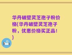 华丹破壁灵芝孢子粉价格(华丹破壁灵芝孢子粉，优惠价格买正品！)