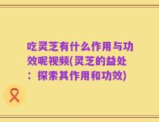 吃灵芝有什么作用与功效呢视频(灵芝的益处：探索其作用和功效)