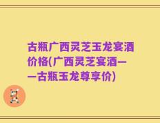 古瓶广西灵芝玉龙宴酒价格(广西灵芝宴酒——古瓶玉龙尊享价)