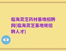 临海灵芝药材基地招聘网(临海灵芝基地现招聘人才)