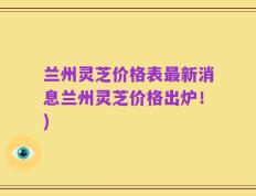 兰州灵芝价格表最新消息兰州灵芝价格出炉！)