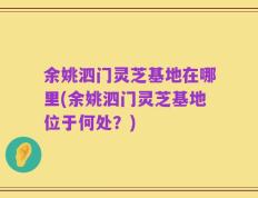 余姚泗门灵芝基地在哪里(余姚泗门灵芝基地位于何处？)